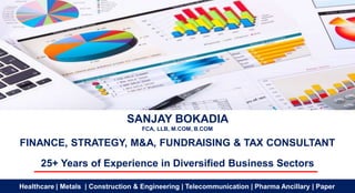 SANJAY BOKADIA
FCA, LLB, M.COM, B.COM
FINANCE, STRATEGY, M&A, FUNDRAISING & TAX CONSULTANT
25+ Years of Experience in Diversified Business Sectors
Healthcare | Metals | Construction & Engineering | Telecommunication | Pharma Ancillary | Paper
 