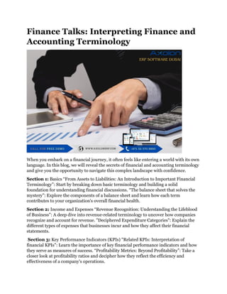 Finance Talks: Interpreting Finance and
Accounting Terminology
When you embark on a financial journey, it often feels like entering a world with its own
language. In this blog, we will reveal the secrets of financial and accounting terminology
and give you the opportunity to navigate this complex landscape with confidence.
Section 1: Basics “From Assets to Liabilities: An Introduction to Important Financial
Terminology”: Start by breaking down basic terminology and building a solid
foundation for understanding financial discussions. “The balance sheet that solves the
mystery”: Explore the components of a balance sheet and learn how each term
contributes to your organization's overall financial health.
Section 2: Income and Expenses “Revenue Recognition: Understanding the Lifeblood
of Business”: A deep dive into revenue-related terminology to uncover how companies
recognize and account for revenue. "Deciphered Expenditure Categories": Explain the
different types of expenses that businesses incur and how they affect their financial
statements.
Section 3: Key Performance Indicators (KPIs) "Related KPIs: Interpretation of
financial KPIs": Learn the importance of key financial performance indicators and how
they serve as measures of success. “Profitability Metrics: Beyond Profitability”: Take a
closer look at profitability ratios and decipher how they reflect the efficiency and
effectiveness of a company's operations.
 