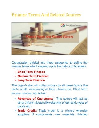 Finance Terms And Related Sources
Organization divided into three categories to define the
finance terms which depend upon the nature of business
 Short Term Finance
 Medium Term Finance
 Long Term Finance
The organization will collect money by all these factors like
cash, credit, discounting of bills, shares etc. Short term
finance sources are below:
 Advances of Customers: This source will act as
other different factors like elasticity of demand, types of
goods etc.
 Trade Credit: Trade credit is a mixture whereby
suppliers of components, raw materials, finished
 