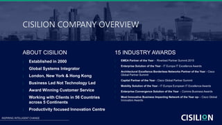 INSPIRING INTELLIGENT CHANGE
ABOUT CISILION
 Established in 2000
 Global Systems Integrator
 London, New York & Hong Kong
 Business Led Not Technology Led
 Award Winning Customer Service
 Working with Clients in 56 Countries
across 5 Continents
 Productivity focused Innovation Centre
 EMEA Partner of the Year - Riverbed Partner Summit 2015
 Enterprise Solution of the Year - IT Europa IT Excellence Awards
 Architectural Excellence Borderless Networks Partner of the Year - Cisco
Global Partner Summit
 Capital Partner of the Year - Cisco Global Partner Summit
 Mobility Solution of the Year - IT Europa European IT Excellence Awards
 Enterprise Convergence Solution of the Year - Comms Business Awards
 Most Innovative Business Impacting Network of the Year op- - Cisco Global
Innovation Awards
CISILION COMPANY OVERVIEW
15 INDUSTRY AWARDS
 