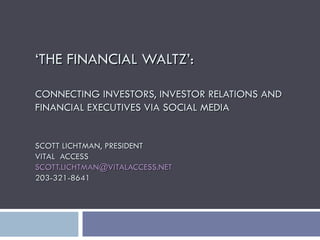 ‘ THE FINANCIAL WALTZ’: CONNECTING INVESTORS, INVESTOR RELATIONS AND FINANCIAL EXECUTIVES VIA SOCIAL MEDIA SCOTT LICHTMAN, PRESIDENT VITAL  ACCESS [email_address] 203-321-8641 