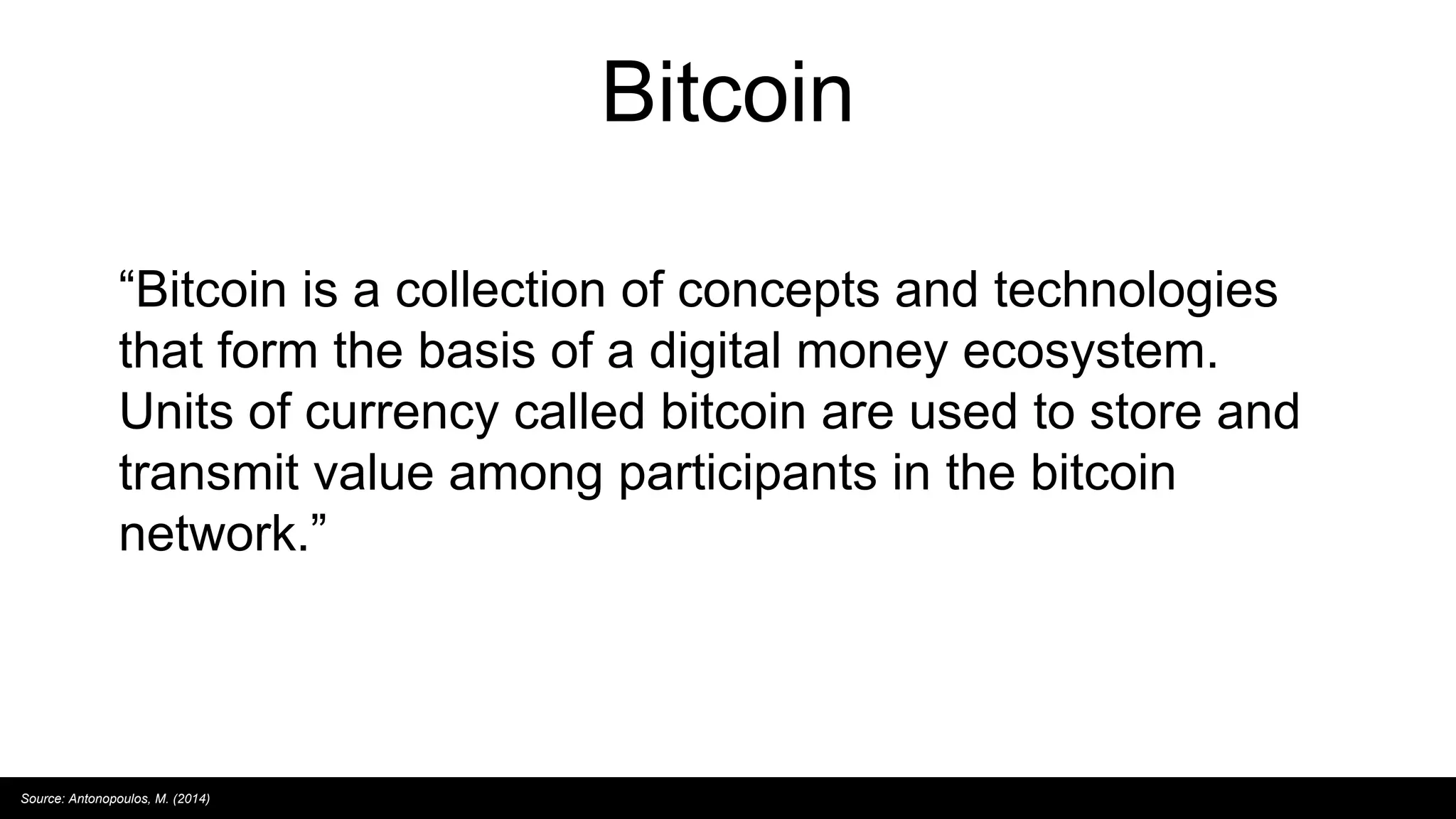 Bitcoin
“Bitcoin is a collection of concepts and technologies
that form the basis of a digital money ecosystem.
Units of currency called bitcoin are used to store and
transmit value among participants in the bitcoin
network.”
Source: Antonopoulos, M. (2014)
 