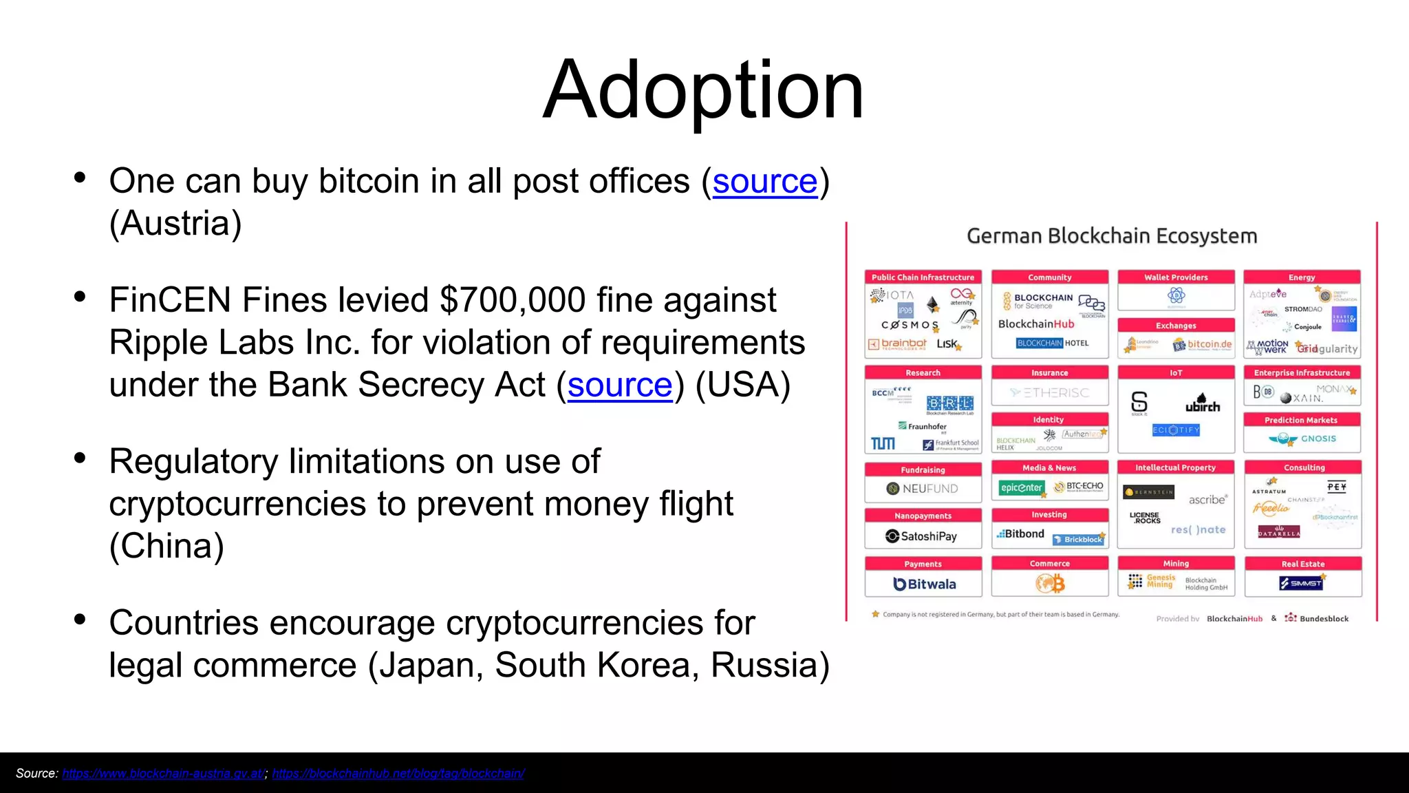 Adoption
• One can buy bitcoin in all post offices (source)
(Austria)
• FinCEN Fines levied $700,000 fine against
Ripple Labs Inc. for violation of requirements
under the Bank Secrecy Act (source) (USA)
• Regulatory limitations on use of
cryptocurrencies to prevent money flight
(China)
• Countries encourage cryptocurrencies for
legal commerce (Japan, South Korea, Russia)
Source: https://www.blockchain-austria.gv.at/; https://blockchainhub.net/blog/tag/blockchain/
 