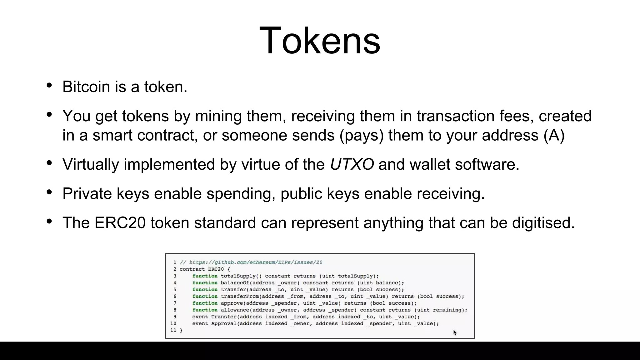Tokens
• Bitcoin is a token.
• You get tokens by mining them, receiving them in transaction fees, created
in a smart contract, or someone sends (pays) them to your address (A)
• Virtually implemented by virtue of the UTXO and wallet software.
• Private keys enable spending, public keys enable receiving.
• The ERC20 token standard can represent anything that can be digitised.
 