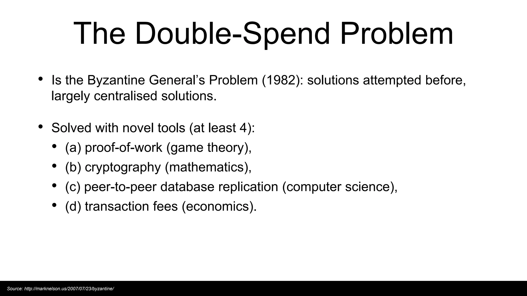 The Double-Spend Problem
• Is the Byzantine General’s Problem (1982): solutions attempted before,
largely centralised solutions.
• Solved with novel tools (at least 4):
• (a) proof-of-work (game theory),
• (b) cryptography (mathematics),
• (c) peer-to-peer database replication (computer science),
• (d) transaction fees (economics).
Source: http://marknelson.us/2007/07/23/byzantine/
 