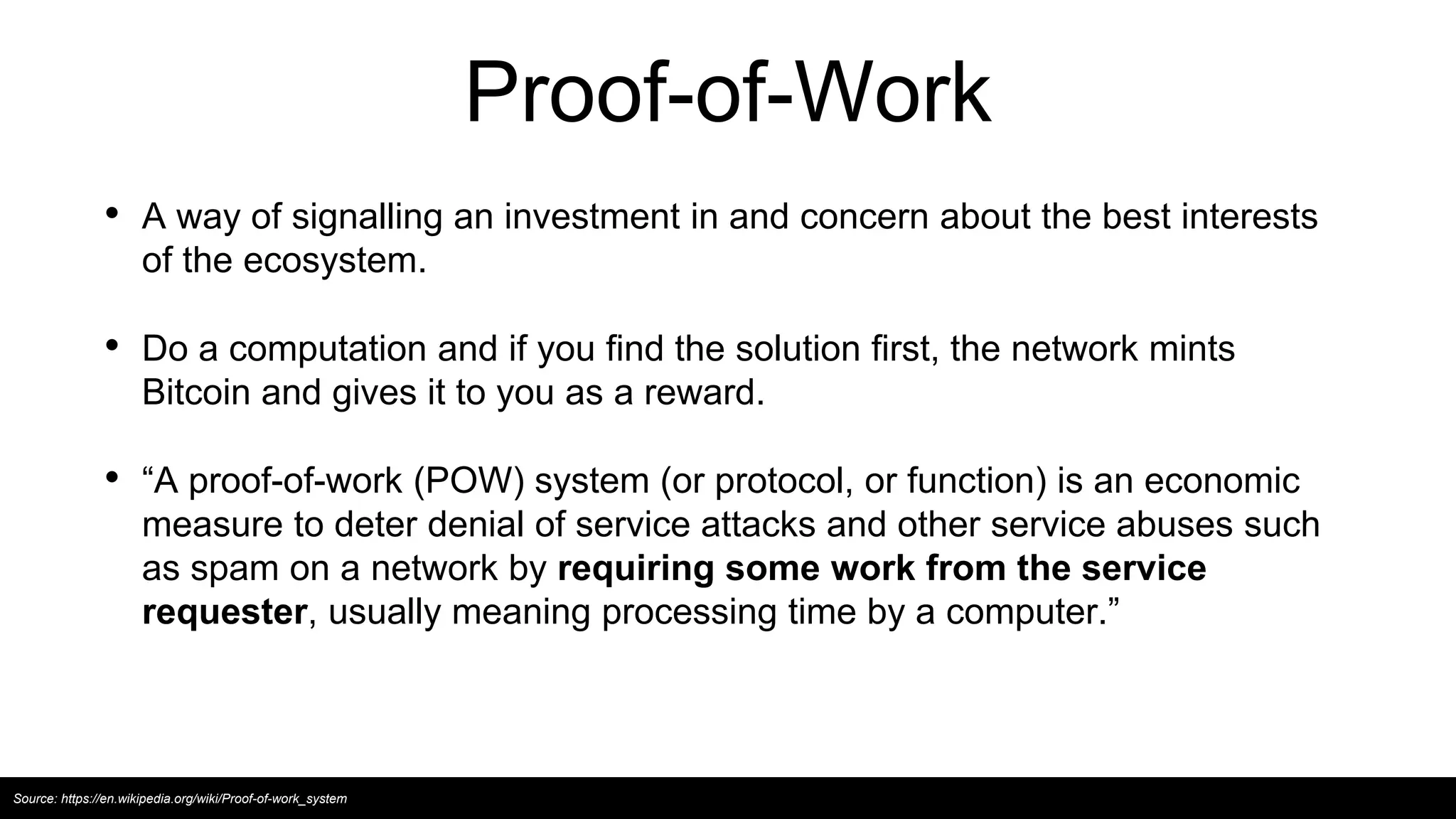 Proof-of-Work
• A way of signalling an investment in and concern about the best interests
of the ecosystem.
• Do a computation and if you find the solution first, the network mints
Bitcoin and gives it to you as a reward.
• “A proof-of-work (POW) system (or protocol, or function) is an economic
measure to deter denial of service attacks and other service abuses such
as spam on a network by requiring some work from the service
requester, usually meaning processing time by a computer.”
Source: https://en.wikipedia.org/wiki/Proof-of-work_system
 