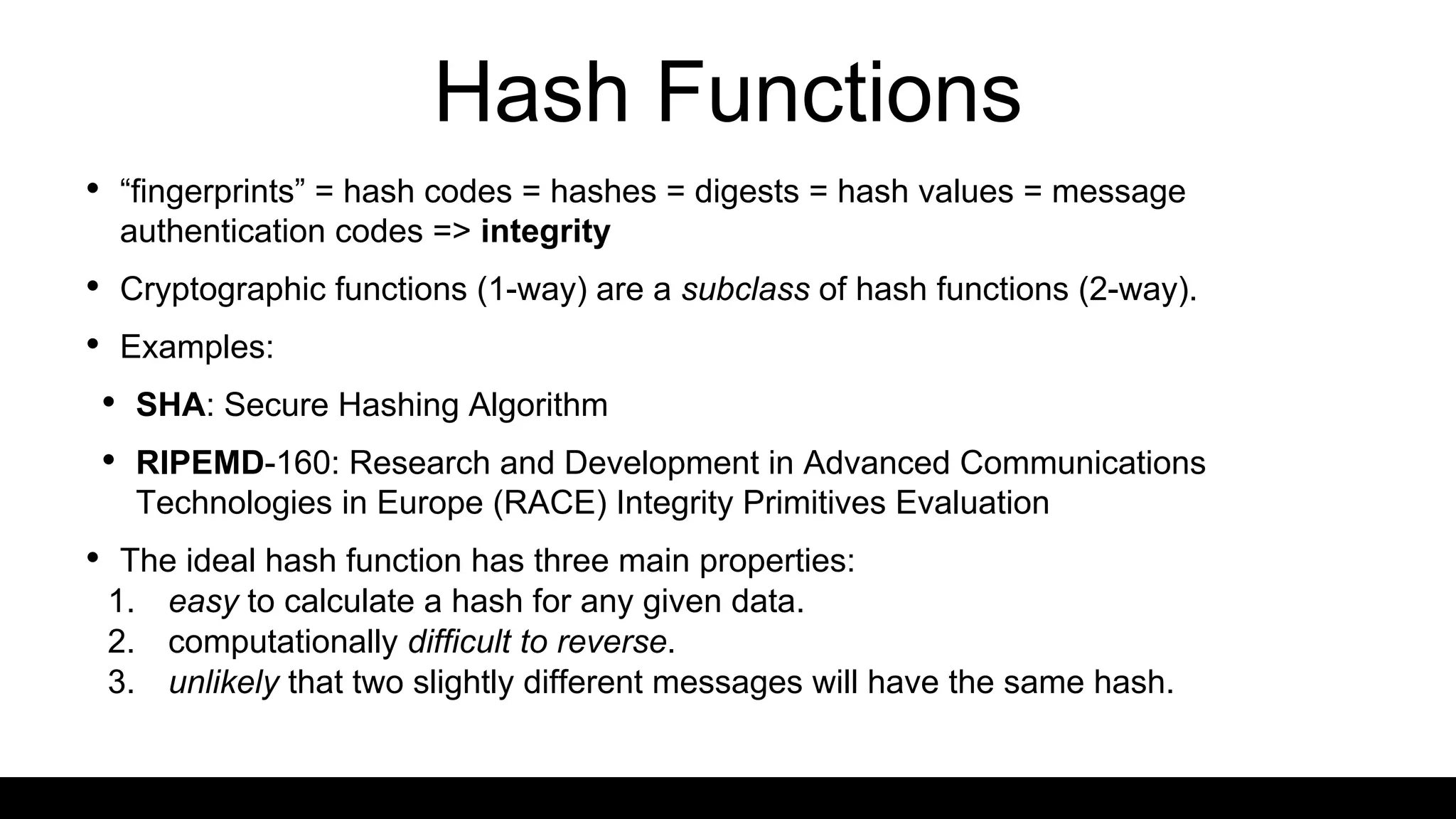 Hash Functions
• “fingerprints” = hash codes = hashes = digests = hash values = message
authentication codes => integrity
• Cryptographic functions (1-way) are a subclass of hash functions (2-way).
• Examples:
• SHA: Secure Hashing Algorithm
• RIPEMD-160: Research and Development in Advanced Communications
Technologies in Europe (RACE) Integrity Primitives Evaluation
• The ideal hash function has three main properties:
1. easy to calculate a hash for any given data.
2. computationally difficult to reverse.
3. unlikely that two slightly different messages will have the same hash.
 