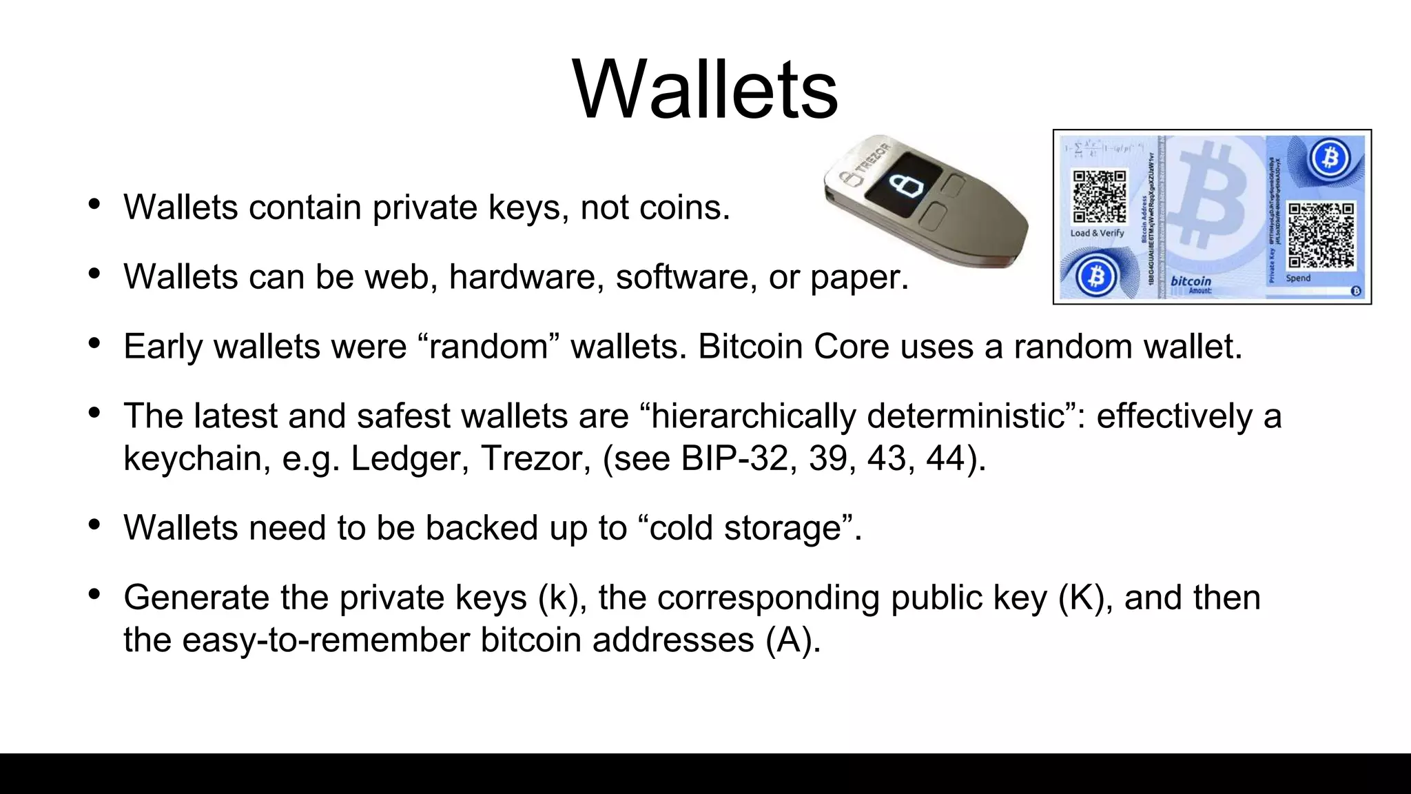 Wallets
• Wallets contain private keys, not coins.
• Wallets can be web, hardware, software, or paper.
• Early wallets were “random” wallets. Bitcoin Core uses a random wallet.
• The latest and safest wallets are “hierarchically deterministic”: effectively a
keychain, e.g. Ledger, Trezor, (see BIP-32, 39, 43, 44).
• Wallets need to be backed up to “cold storage”.
• Generate the private keys (k), the corresponding public key (K), and then
the easy-to-remember bitcoin addresses (A).
 