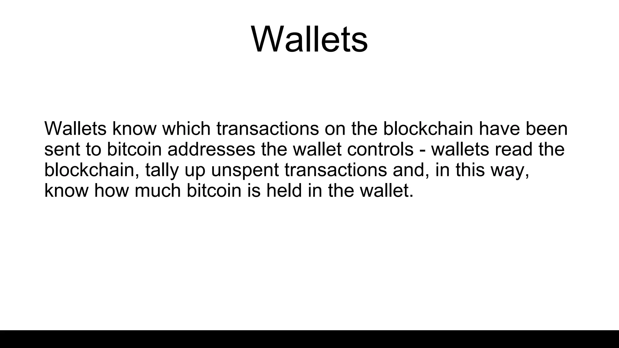 Wallets
Wallets know which transactions on the blockchain have been
sent to bitcoin addresses the wallet controls - wallets read the
blockchain, tally up unspent transactions and, in this way,
know how much bitcoin is held in the wallet.
 