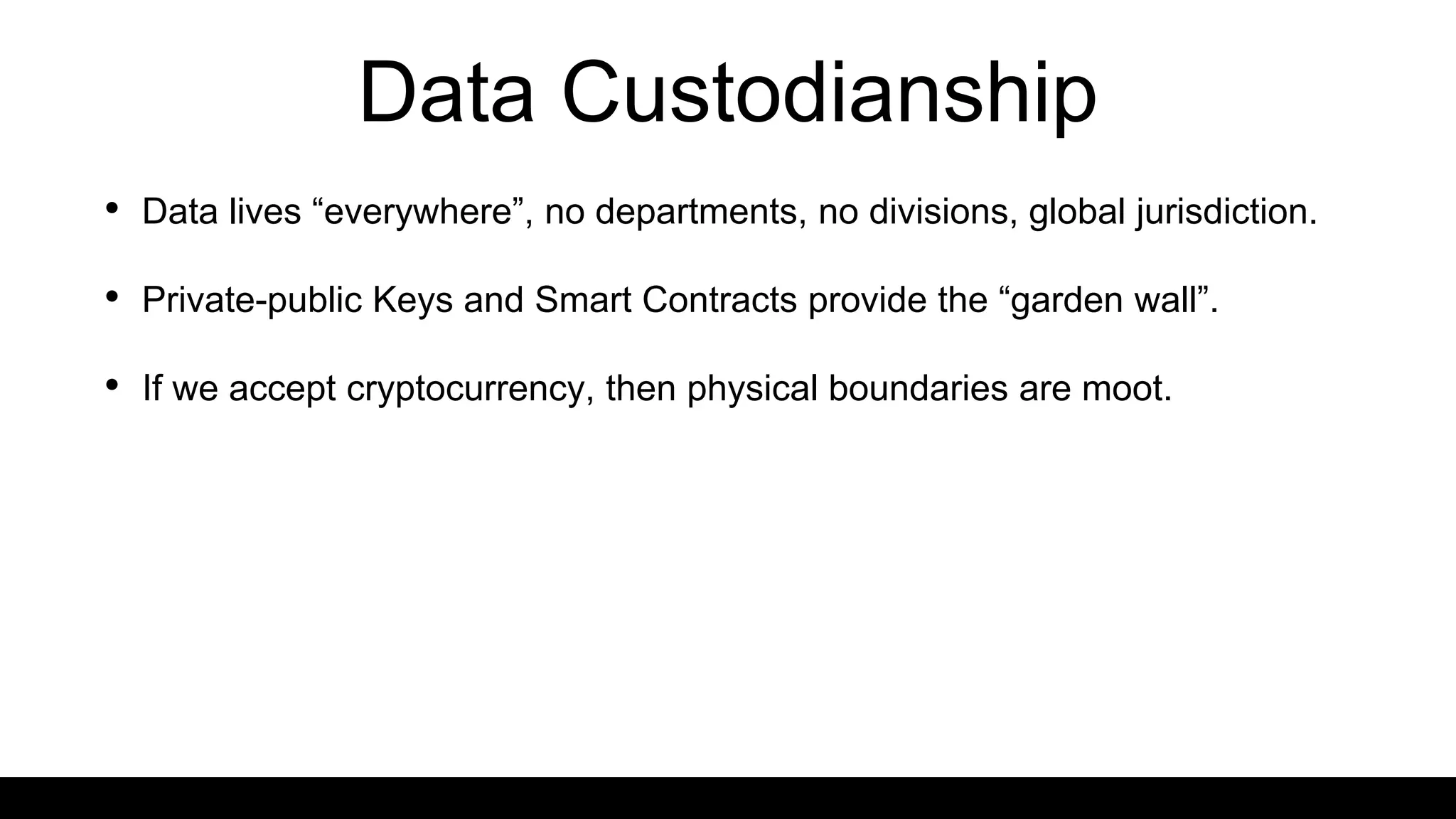 Data Custodianship
• Data lives “everywhere”, no departments, no divisions, global jurisdiction.
• Private-public Keys and Smart Contracts provide the “garden wall”.
• If we accept cryptocurrency, then physical boundaries are moot.
 