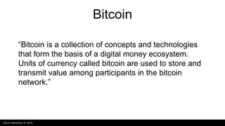 Bitcoin
“Bitcoin is a collection of concepts and technologies
that form the basis of a digital money ecosystem.
Units of currency called bitcoin are used to store and
transmit value among participants in the bitcoin
network.”
Source: Antonopoulos, M. (2014)
 