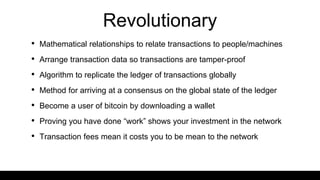 Revolutionary
• Mathematical relationships to relate transactions to people/machines
• Arrange transaction data so transactions are tamper-proof
• Algorithm to replicate the ledger of transactions globally
• Method for arriving at a consensus on the global state of the ledger
• Become a user of bitcoin by downloading a wallet
• Proving you have done “work” shows your investment in the network
• Transaction fees mean it costs you to be mean to the network
 