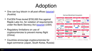 Adoption
• One can buy bitcoin in all post offices (source)
(Austria)
• FinCEN Fines levied $700,000 fine against
Ripple Labs Inc. for violation of requirements
under the Bank Secrecy Act (source) (USA)
• Regulatory limitations on use of
cryptocurrencies to prevent money flight
(China)
• Countries encourage cryptocurrencies for
legal commerce (Japan, South Korea, Russia)
Source: https://www.blockchain-austria.gv.at/; https://blockchainhub.net/blog/tag/blockchain/
 