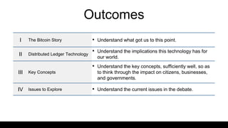 Outcomes
I The Bitcoin Story • Understand what got us to this point.
II Distributed Ledger Technology
• Understand the implications this technology has for
our world.
III Key Concepts
• Understand the key concepts, sufficiently well, so as
to think through the impact on citizens, businesses,
and governments.
IV Issues to Explore • Understand the current issues in the debate.
 