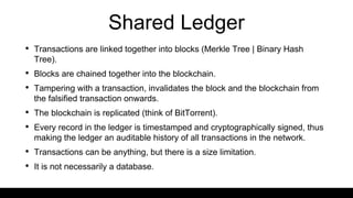 Shared Ledger
• Transactions are linked together into blocks (Merkle Tree | Binary Hash
Tree).
• Blocks are chained together into the blockchain.
• Tampering with a transaction, invalidates the block and the blockchain from
the falsified transaction onwards.
• The blockchain is replicated (think of BitTorrent).
• Every record in the ledger is timestamped and cryptographically signed, thus
making the ledger an auditable history of all transactions in the network.
• Transactions can be anything, but there is a size limitation.
• It is not necessarily a database.
 