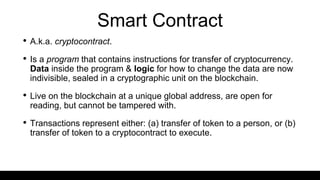 Smart Contract
• A.k.a. cryptocontract.
• Is a program that contains instructions for transfer of cryptocurrency.
Data inside the program & logic for how to change the data are now
indivisible, sealed in a cryptographic unit on the blockchain.
• Live on the blockchain at a unique global address, are open for
reading, but cannot be tampered with.
• Transactions represent either: (a) transfer of token to a person, or (b)
transfer of token to a cryptocontract to execute.
 