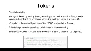 Tokens
• Bitcoin is a token.
• You get tokens by mining them, receiving them in transaction fees, created
in a smart contract, or someone sends (pays) them to your address (A)
• Virtually implemented by virtue of the UTXO and wallet software.
• Private keys enable spending, public keys enable receiving.
• The ERC20 token standard can represent anything that can be digitised.
 