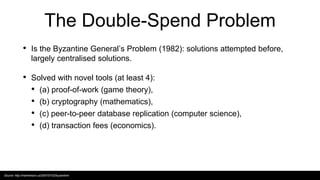 The Double-Spend Problem
• Is the Byzantine General’s Problem (1982): solutions attempted before,
largely centralised solutions.
• Solved with novel tools (at least 4):
• (a) proof-of-work (game theory),
• (b) cryptography (mathematics),
• (c) peer-to-peer database replication (computer science),
• (d) transaction fees (economics).
Source: http://marknelson.us/2007/07/23/byzantine/
 