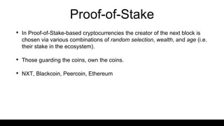 Proof-of-Stake
• In Proof-of-Stake-based cryptocurrencies the creator of the next block is
chosen via various combinations of random selection, wealth, and age (i.e.
their stake in the ecosystem).
• Those guarding the coins, own the coins.
• NXT, Blackcoin, Peercoin, Ethereum
 