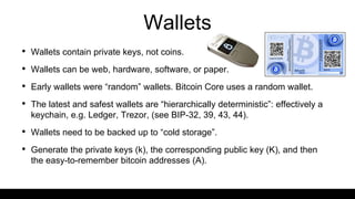 Wallets
• Wallets contain private keys, not coins.
• Wallets can be web, hardware, software, or paper.
• Early wallets were “random” wallets. Bitcoin Core uses a random wallet.
• The latest and safest wallets are “hierarchically deterministic”: effectively a
keychain, e.g. Ledger, Trezor, (see BIP-32, 39, 43, 44).
• Wallets need to be backed up to “cold storage”.
• Generate the private keys (k), the corresponding public key (K), and then
the easy-to-remember bitcoin addresses (A).
 