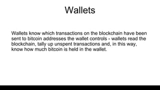 Wallets
Wallets know which transactions on the blockchain have been
sent to bitcoin addresses the wallet controls - wallets read the
blockchain, tally up unspent transactions and, in this way,
know how much bitcoin is held in the wallet.
 