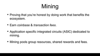 Mining
• Proving that you’re honest by doing work that benefits the
ecosystem.
• Earn coinbase & transaction fees.
• Application specific integrated circuits (ASIC) dedicated to
mining.
• Mining pools group resources, shared rewards and fees.
 