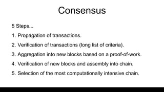 Consensus
5 Steps...
1. Propagation of transactions.
2. Verification of transactions (long list of criteria).
3. Aggregation into new blocks based on a proof-of-work.
4. Verification of new blocks and assembly into chain.
5. Selection of the most computationally intensive chain.
 