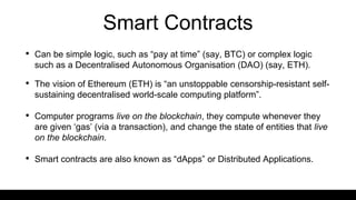 Smart Contracts
• Can be simple logic, such as “pay at time” (say, BTC) or complex logic
such as a Decentralised Autonomous Organisation (DAO) (say, ETH).
• The vision of Ethereum (ETH) is “an unstoppable censorship-resistant self-
sustaining decentralised world-scale computing platform”.
• Computer programs live on the blockchain, they compute whenever they
are given ‘gas’ (via a transaction), and change the state of entities that live
on the blockchain.
• Smart contracts are also known as “dApps” or Distributed Applications.
 