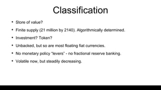 Classification
• Store of value?
• Finite supply (21 million by 2140). Algorithmically determined.
• Investment? Token?
• Unbacked, but so are most floating fiat currencies.
• No monetary policy “levers” - no fractional reserve banking.
• Volatile now, but steadily decreasing.
 