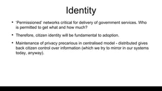 Identity
• ‘Permissioned’ networks critical for delivery of government services. Who
is permitted to get what and how much?
• Therefore, citizen identity will be fundamental to adoption.
• Maintenance of privacy precarious in centralised model - distributed gives
back citizen control over information (which we try to mirror in our systems
today, anyway).
 