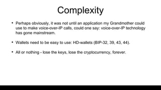 Complexity
• Perhaps obviously, it was not until an application my Grandmother could
use to make voice-over-IP calls, could one say: voice-over-IP technology
has gone mainstream.
• Wallets need to be easy to use: HD-wallets (BIP-32, 39, 43, 44).
• All or nothing - lose the keys, lose the cryptocurrency, forever.
 