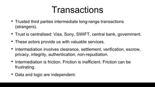 Transactions
• Trusted third parties intermediate long-range transactions
(strangers).
• Trust is centralised: Visa, Sony, SWIFT, central bank, government.
• These actors provide us with valuable services.
• Intermediation involves clearance, settlement, verification, escrow,
privacy, integrity, authentication, non-repudiation.
• Intermediation is friction. Friction is inefficient. Friction can be
frustrating.
• Data and logic are independent.
 