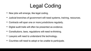 Legal Coding
• New jobs will emerge, like legal coding.
• Judicial branches of government will need systems, training, resources.
• Contracts will span one or more jurisdictions regularly.
• Digital audit trails will often be presented as evidence.
• Constitutions, laws, regulations will need re-thinking.
• Lawyers will need to understand the technology.
• Countries will need to adopt or be unable to participate.
 