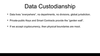 Data Custodianship
• Data lives “everywhere”, no departments, no divisions, global jurisdiction.
• Private-public Keys and Smart Contracts provide the “garden wall”.
• If we accept cryptocurrency, then physical boundaries are moot.
 