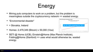 Energy
• Mining puts computers to work on a problem, but the problem is
meaningless outside the cryptocurrency network => wasted energy.
• “Environmental disaster”
• = Slovakia, Ireland
• Homes: 2,479,349 (Bitcoin) v 50,000 (Visa)
• SETI @ Home (UCB), Einstein@Home (Max Planck Institute),
Folding@Home (Stanford) => uses what would otherwise be, wasted
energy.
Source: https://digiconomist.net/bitcoin-energy-consumption
26.78 TWh projected for 2017
 