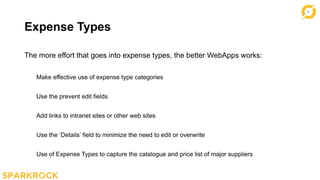 9
Expense Types
The more effort that goes into expense types, the better WebApps works:
Make effective use of expense type categories
Use the prevent edit fields
Add links to intranet sites or other web sites
Use the ‘Details’ field to minimize the need to edit or overwrite
Use of Expense Types to capture the catalogue and price list of major suppliers
 