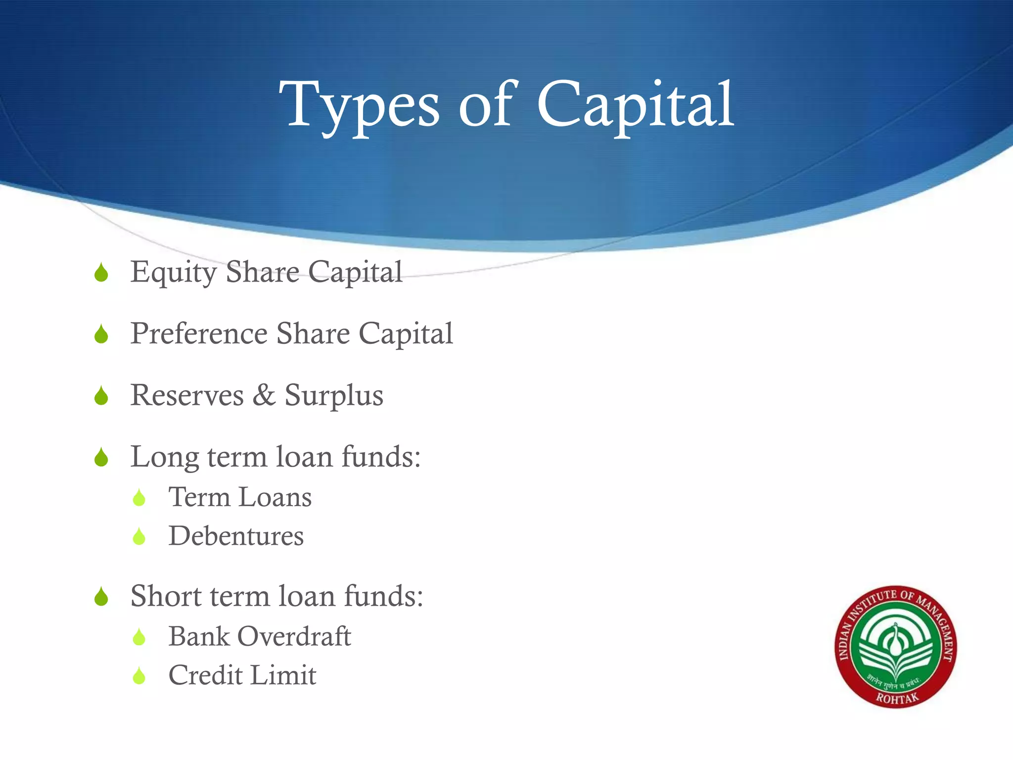 Types of Capital
S Equity Share Capital
S Preference Share Capital
S Reserves & Surplus
S Long term loan funds:
S Term Loans
S Debentures
S Short term loan funds:
S Bank Overdraft
S Credit Limit

 