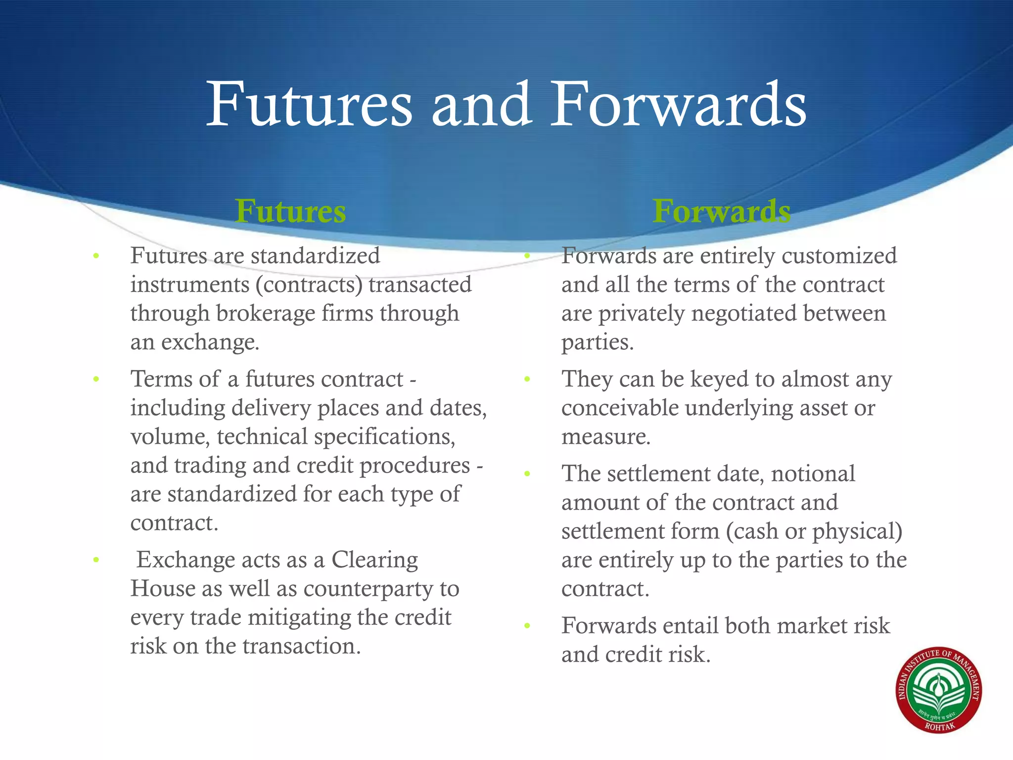 Futures and Forwards
Futures

Forwards

•

Futures are standardized
instruments (contracts) transacted
through brokerage firms through
an exchange.

•

Forwards are entirely customized
and all the terms of the contract
are privately negotiated between
parties.

•

Terms of a futures contract including delivery places and dates,
volume, technical specifications,
and trading and credit procedures are standardized for each type of
contract.

•

They can be keyed to almost any
conceivable underlying asset or
measure.

•

The settlement date, notional
amount of the contract and
settlement form (cash or physical)
are entirely up to the parties to the
contract.

•

Forwards entail both market risk
and credit risk.

•

Exchange acts as a Clearing
House as well as counterparty to
every trade mitigating the credit
risk on the transaction.

 