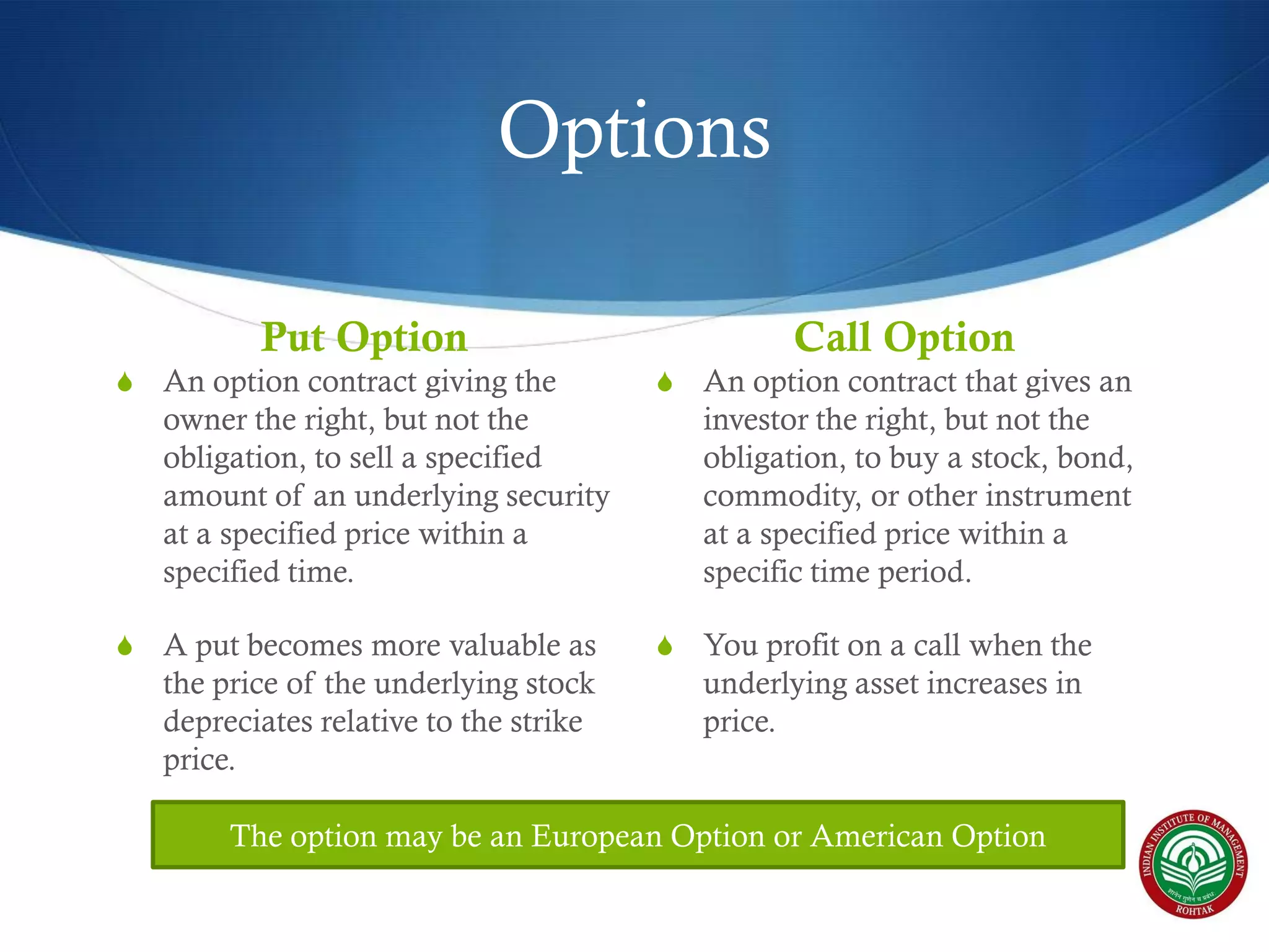 Options
Put Option

Call Option

S

An option contract giving the
owner the right, but not the
obligation, to sell a specified
amount of an underlying security
at a specified price within a
specified time.

S

An option contract that gives an
investor the right, but not the
obligation, to buy a stock, bond,
commodity, or other instrument
at a specified price within a
specific time period.

S

A put becomes more valuable as
the price of the underlying stock
depreciates relative to the strike
price.

S

You profit on a call when the
underlying asset increases in
price.

The option may be an European Option or American Option

 