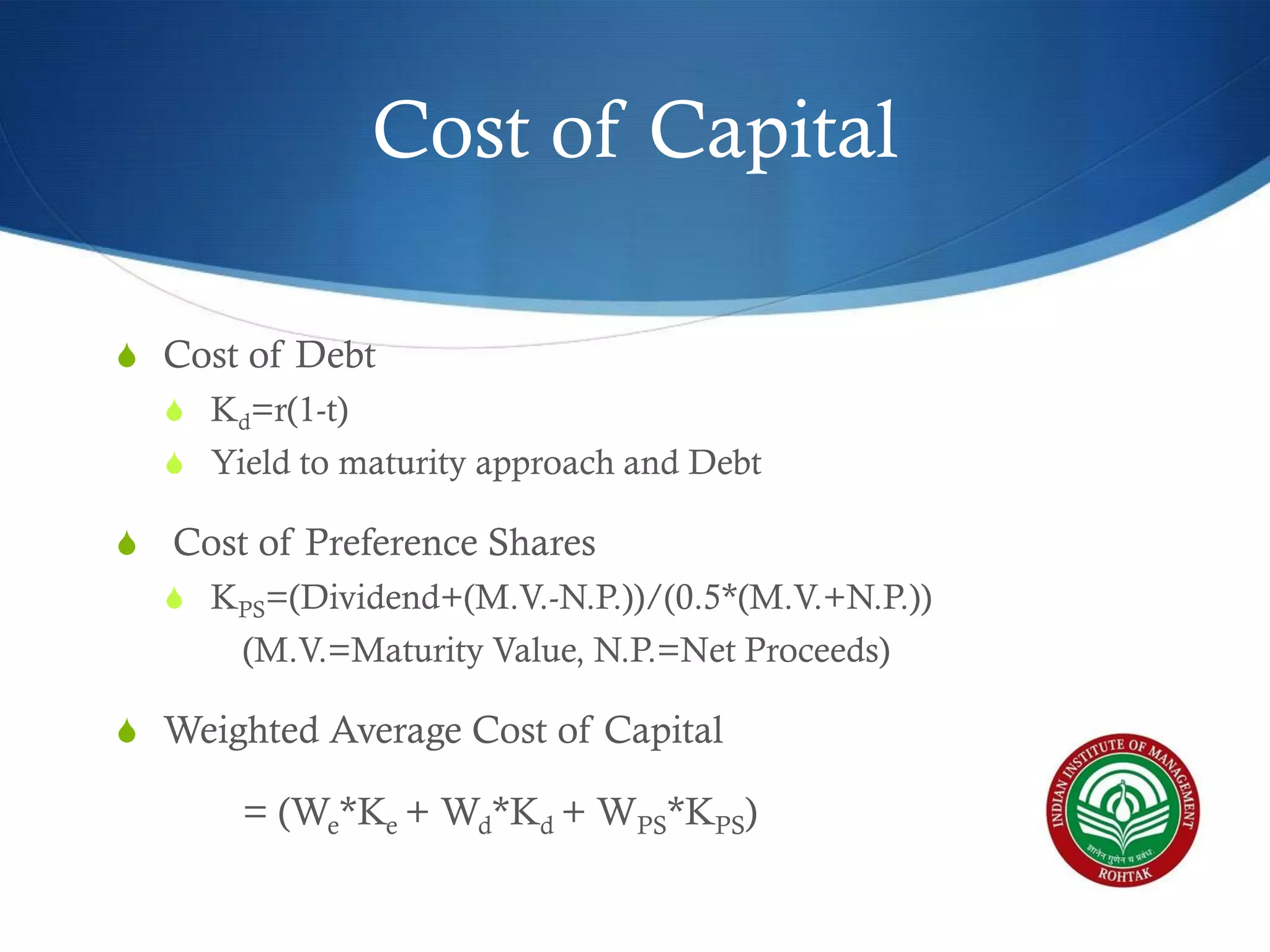 Cost of Capital
S Cost of Debt
S Kd=r(1-t)

S Yield to maturity approach and Debt

S Cost of Preference Shares
S KPS=(Dividend+(M.V.-N.P.))/(0.5*(M.V.+N.P.))

(M.V.=Maturity Value, N.P.=Net Proceeds)
S Weighted Average Cost of Capital

= (We*Ke + Wd*Kd + WPS*KPS)

 