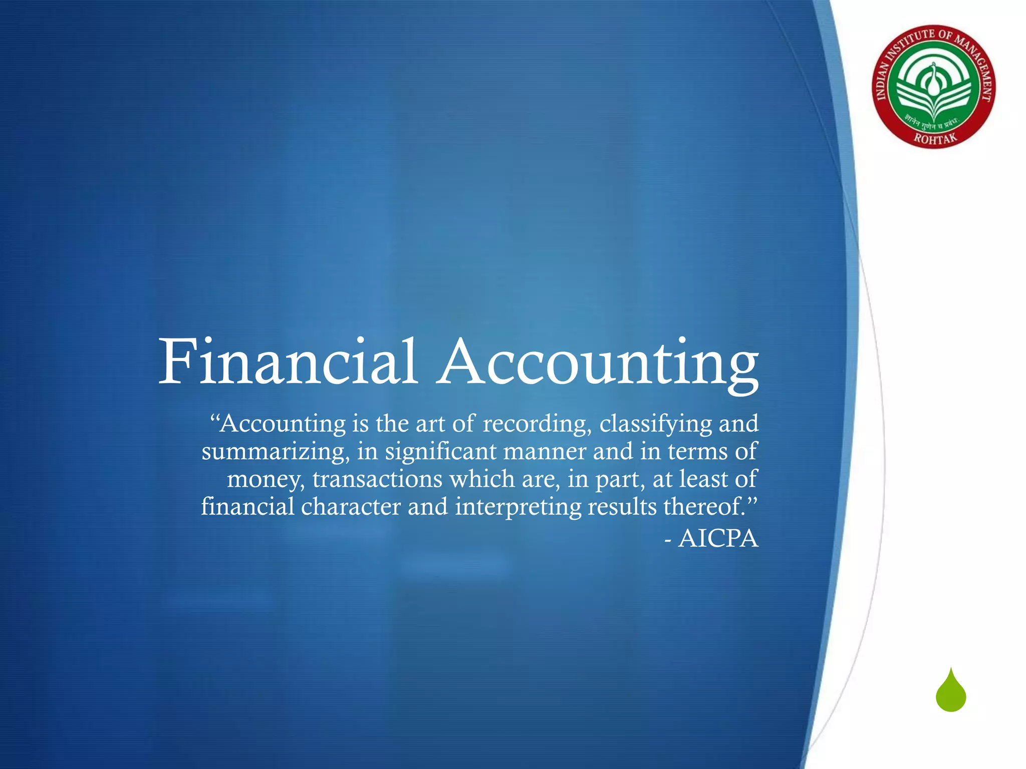 Financial Accounting
“Accounting is the art of recording, classifying and
summarizing, in significant manner and in terms of
money, transactions which are, in part, at least of
financial character and interpreting results thereof.”
- AICPA

S

 