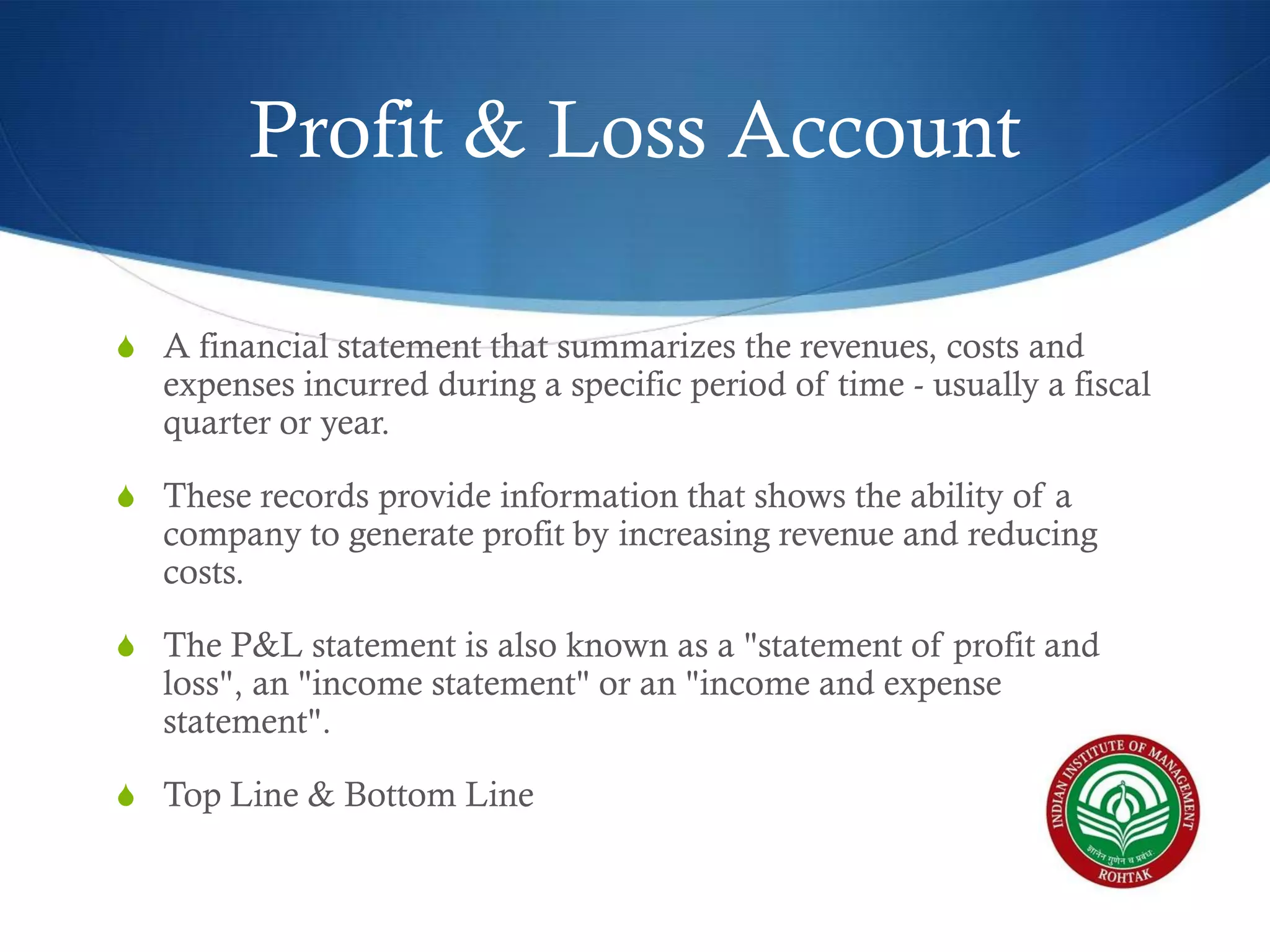 Profit & Loss Account
S A financial statement that summarizes the revenues, costs and

expenses incurred during a specific period of time - usually a fiscal
quarter or year.

S These records provide information that shows the ability of a

company to generate profit by increasing revenue and reducing
costs.

S The P&L statement is also known as a "statement of profit and

loss", an "income statement" or an "income and expense
statement".

S Top Line & Bottom Line

 