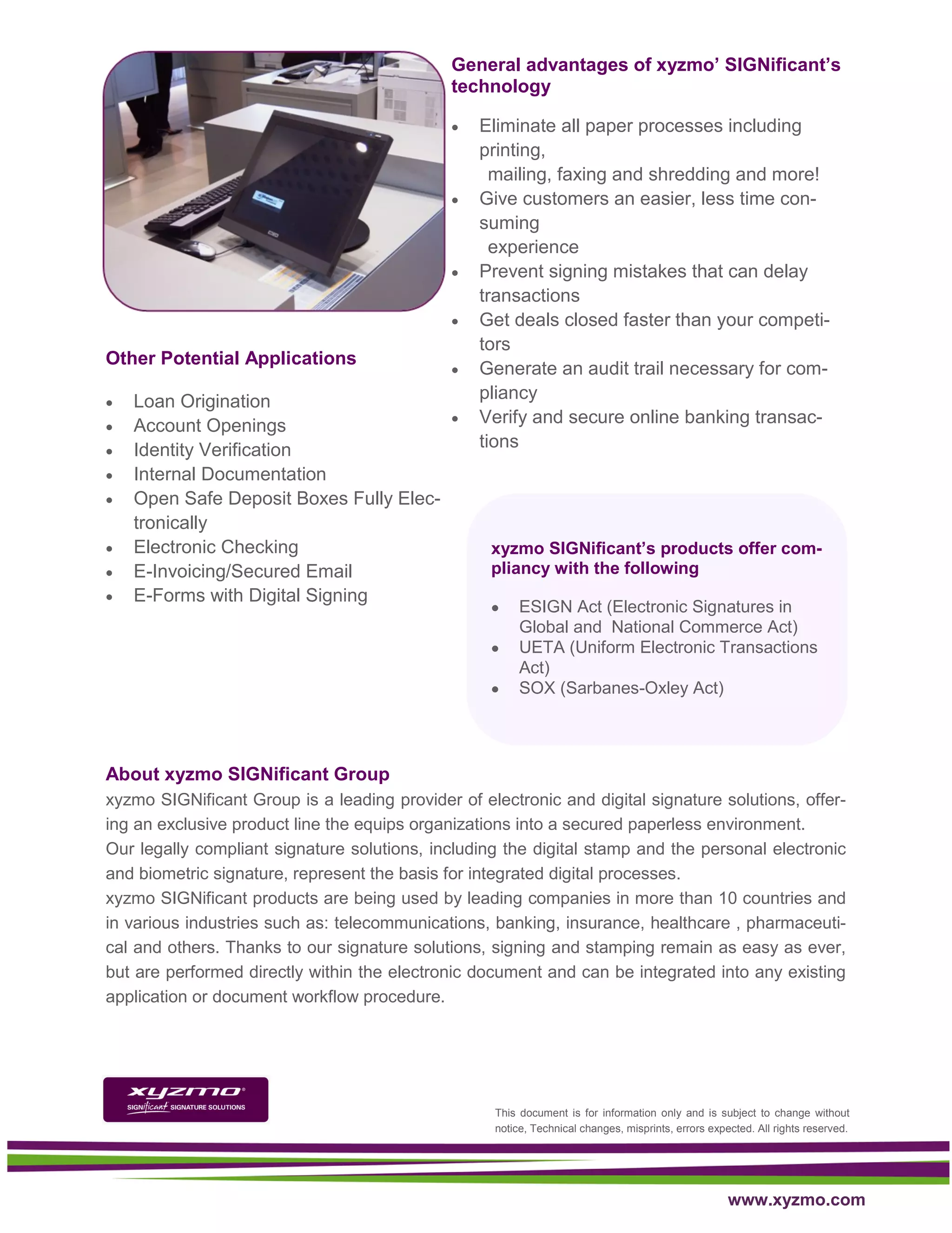 General advantages of xyzmo’ SIGNificant’s
                                              technology

                                                 Eliminate all paper processes including
                                                  printing,
                                                    mailing, faxing and shredding and more!
                                                 Give customers an easier, less time con-
                                                  suming
                                                    experience
                                                 Prevent signing mistakes that can delay
                                                  transactions
                                                 Get deals closed faster than your competi-
                                                  tors
Other Potential Applications
                                                 Generate an audit trail necessary for com-
   Loan Origination                              pliancy
   Account Openings                             Verify and secure online banking transac-
   Identity Verification                         tions
   Internal Documentation
   Open Safe Deposit Boxes Fully Elec-
    tronically
   Electronic Checking                            xyzmo SIGNificant’s products offer com-
   E-Invoicing/Secured Email                      pliancy with the following
   E-Forms with Digital Signing
                                                        ESIGN Act (Electronic Signatures in
                                                         Global and National Commerce Act)
                                                        UETA (Uniform Electronic Transactions
                                                         Act)
                                                        SOX (Sarbanes-Oxley Act)




About xyzmo SIGNificant Group
xyzmo SIGNificant Group is a leading provider of electronic and digital signature solutions, offer-
ing an exclusive product line the equips organizations into a secured paperless environment.
Our legally compliant signature solutions, including the digital stamp and the personal electronic
and biometric signature, represent the basis for integrated digital processes.
xyzmo SIGNificant products are being used by leading companies in more than 10 countries and
in various industries such as: telecommunications, banking, insurance, healthcare , pharmaceuti-
cal and others. Thanks to our signature solutions, signing and stamping remain as easy as ever,
but are performed directly within the electronic document and can be integrated into any existing
application or document workflow procedure.




                                                    This document is for information only and is subject to change without
                                                    notice, Technical changes, misprints, errors expected. All rights reserved.




                                                                                                     www.xyzmo.com
 