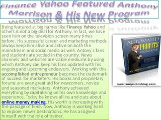 Being featured at big names like Finance Yahoo and
others is not a big deal for Anthony. In fact, we have
seen him on the television screen many times
before. His successful career and marketing methods
always keep him alive and active on both the
mainstream and social media as well. Antony`s fans
and students are settled in the country. News
channels and websites are viable mediums by using
which Anthony can keep his fans updated with his
ongoing and upcoming endeavors. Working with this
accomplished entrepreneur becomes the trademark
of success for marketers. His books and proprietary
forums are even great aid for newcomers, novice
and seasoned marketers. Anthony achieved
everything by capitalizing on his own knowledge and
experience. Today he knows all ins and outs about
online money making. His worth is increasing with
the passage of time. Now, Anthony is working hard
to explore newer destinations. He has assigned
himself with the role of trainer.
 