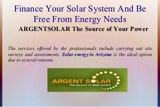 Finance Your Solar System And Be
Free From Energy Needs
ARGENTSOLAR The Source of Your Power
The services offered by the professionals include carrying out site
surveys and assessments. Solar energy in Arizona is the ideal option
due to several reasons.

 