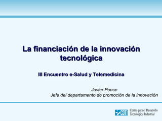 La financiación de la innovación
          tecnológica

    III Encuentro e-Salud y Telemedicina


                            Javier Ponce
         Jefe del departamento de promoción de la innovación
 