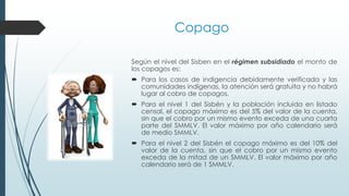 Según el nivel del Sisben en el régimen subsidiado el monto de
los copagos es:
 Para los casos de indigencia debidamente verificada y las
comunidades indígenas, la atención será gratuita y no habrá
lugar al cobro de copagos.
 Para el nivel 1 del Sisbén y la población incluida en listado
censal, el copago máximo es del 5% del valor de la cuenta,
sin que el cobro por un mismo evento exceda de una cuarta
parte del SMMLV. El valor máximo por año calendario será
de medio SMMLV.
 Para el nivel 2 del Sisbén el copago máximo es del 10% del
valor de la cuenta, sin que el cobro por un mismo evento
exceda de la mitad de un SMMLV. El valor máximo por año
calendario será de 1 SMMLV.
Copago
 