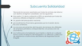 Subcuenta Solidaridad
Recauda los recursos aportados por todos los actores del sistema
con destino al régimen subsidiado. Son los siguientes:
 Una parte <1,5 de la cotización a EPS> es aportada por todas las
personas afiliadas al régimen contributivo.
 Un aporte del presupuesto nacional.
 Los rendimientos financieros generados por la inversión de los
recursos anteriores.
 Los recursos provenientes del impuesto de remesas de utilidades
de empresas petroleras correspondientes a la producción de
yacimientos.
 Las multas para el empleador que impida o atente en cualquier
forma contra el derecho del trabajador a su afiliación y selección
de organismos e instituciones del Sistema de Seguridad Social
Integral.
 