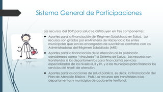 Los recursos del SGP para salud se distribuyen en tres componentes:
 Aportes para la financiación del Régimen Subsidiado en Salud. Los
recursos son girados por el Ministerio de Hacienda a los entes
municipales que son los encargados de suscribir los contratos con las
Administradoras del Régimen Subsidiado (ARS)
 Aportes para la financiación de la atención de la población
considerada como “vinculada” al Sistema de Salud. Los recursos son
transferidos a los departamentos para financiar los servicios
especializados de los niveles II, II y IV, y a los municipios para financiar los
servicios del nivel I de atención.
 Aportes para las acciones de salud pública, es decir, la financiación del
Plan de Atención Básica – PAB. Los recursos son transferidos a los
departamentos y municipios de cada ente territorial.
Sistema General de Participaciones
 