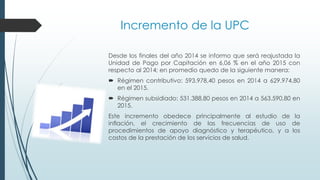 Incremento de la UPC
Desde los finales del año 2014 se informo que será reajustada la
Unidad de Pago por Capitación en 6,06 % en el año 2015 con
respecto al 2014; en promedio quedo de la siguiente manera:
 Régimen contributivo: 593.978,40 pesos en 2014 a 629.974,80
en el 2015.
 Régimen subsidiado: 531.388,80 pesos en 2014 a 563.590,80 en
2015.
Este incremento obedece principalmente al estudio de la
inflación, el crecimiento de las frecuencias de uso de
procedimientos de apoyo diagnóstico y terapéutico, y a los
costos de la prestación de los servicios de salud.
 